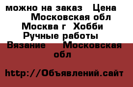 можно на заказ › Цена ­ 300 - Московская обл., Москва г. Хобби. Ручные работы » Вязание   . Московская обл.